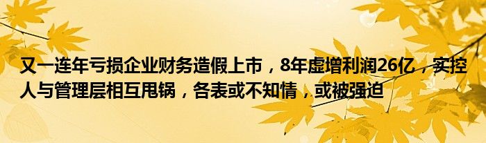 又一连年亏损企业财务造假上市,8年虚增利润26亿,实控人与管理层相互甩锅,各表或不知情,或被强迫