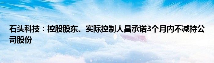 石头科技:控股股东、实际控制人昌承诺3个月内不减持公司股份