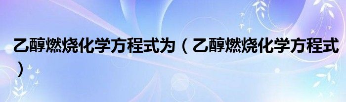 乙醇燃烧化学方程式为(乙醇燃烧化学方程式)