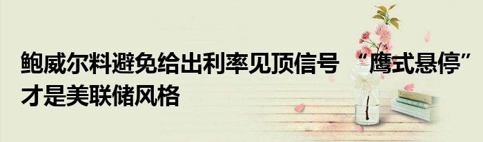 鲍威尔料避免给出利率见顶信号 “鹰式悬停”才是美联储风格
