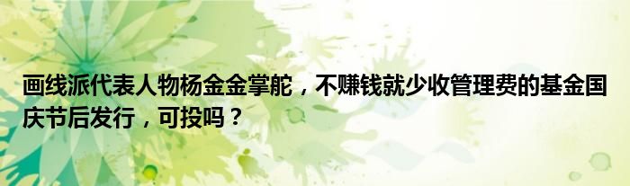 画线派代表人物杨金金掌舵,不赚钱就少收管理费的基金国庆节后发行,可投吗?