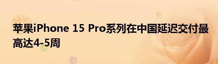 苹果iPhone 15 Pro系列在中国延迟交付最高达4-5周