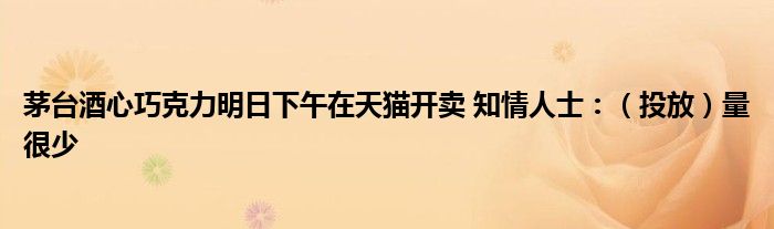 茅台酒心巧克力明日下午在天猫开卖 知情人士:(投放)量很少