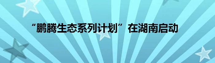 “鹏腾生态系列计划”在湖南启动