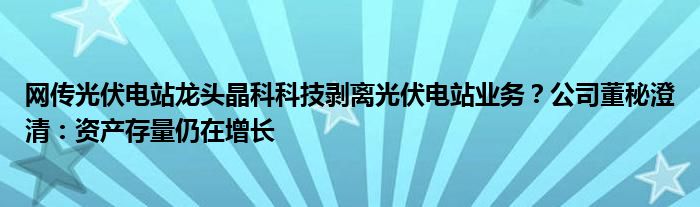 网传光伏电站龙头晶科科技剥离光伏电站业务?公司董秘澄清:资产存量仍在增长