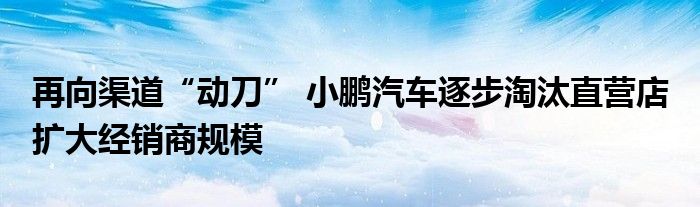 再向渠道“动刀” 小鹏汽车逐步淘汰直营店 扩大经销商规模