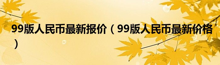 99版人民币最新报价（99版人民币最新价格）