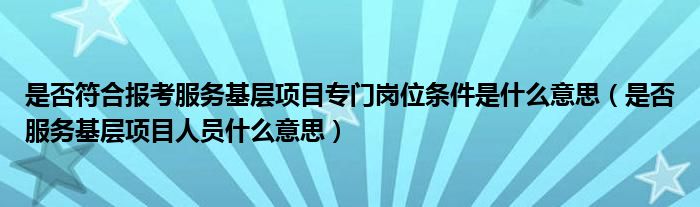 是否符合报考服务基层项目专门岗位条件是什么意思（是否服务基层项目人员什么意思）