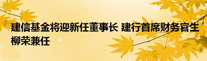 建信基金将迎新任董事长 建行首席财务官生柳荣兼任