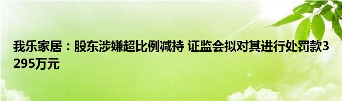 我乐家居:股东涉嫌超比例减持 证监会拟对其进行处罚款3295万元