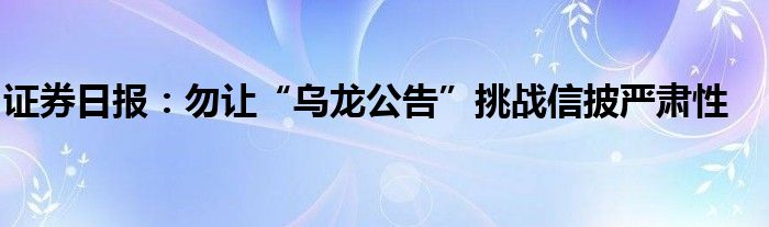 证券日报:勿让“乌龙公告”挑战信披严肃性