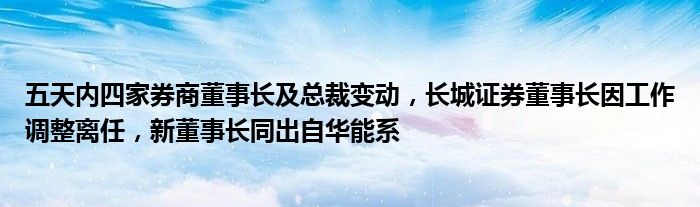 五天内四家券商董事长及总裁变动,长城证券董事长因工作调整离任,新董事长同出自华能系
