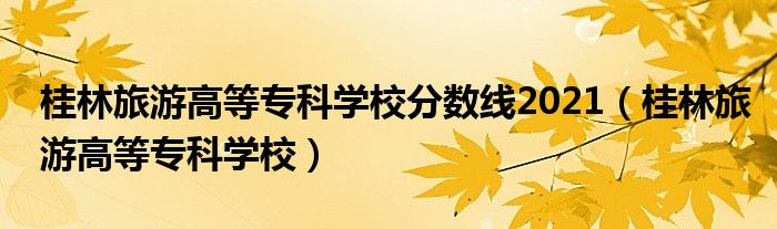 桂林旅游高等专科学校分数线2021(桂林旅游高等专科学校)