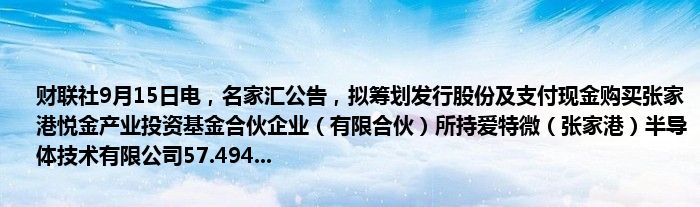财联社9月15日电,名家汇公告,拟筹划发行股份及支付现金购买张家港悦金产业投资基金合伙企业(有限合伙)所持爱特微(张家港)半导体技术有限公司57.494...