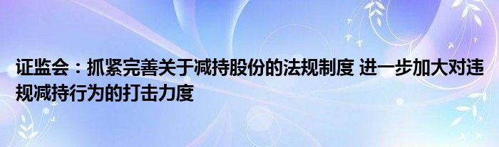 证监会:抓紧完善关于减持股份的法规制度 进一步加大对违规减持行为的打击力度
