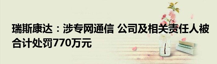 瑞斯康达:涉专网通信 公司及相关责任人被合计处罚770万元