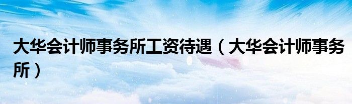 大华会计师事务所工资待遇(大华会计师事务所)
