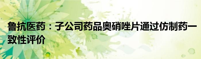 鲁抗医药:子公司药品奥硝唑片通过仿制药一致性评价