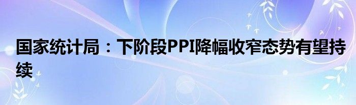 国家统计局:下阶段PPI降幅收窄态势有望持续
