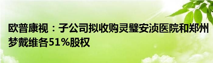 欧普康视:子公司拟收购灵璧安浈医院和郑州梦戴维各51%股权