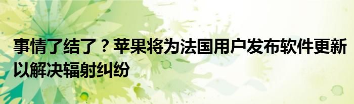事情了结了?苹果将为法国用户发布软件更新以解决辐射纠纷