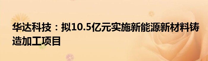 华达科技:拟10.5亿元实施新能源新材料铸造加工项目