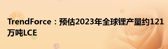 TrendForce:预估2023年全球锂产量约121万吨LCE