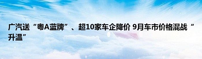 广汽送“粤A蓝牌”、超10家车企降价 9月车市价格混战“升温”