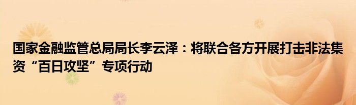 国家金融监管总局局长李云泽:将联合各方开展打击非法集资“百日攻坚”专项行动