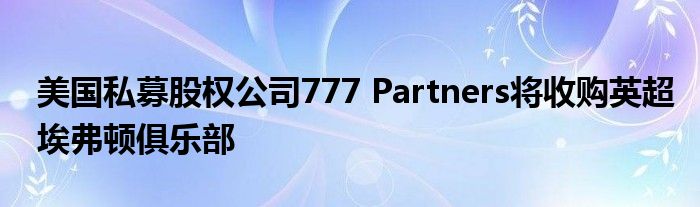 美国私募股权公司777 Partners将收购英超埃弗顿俱乐部