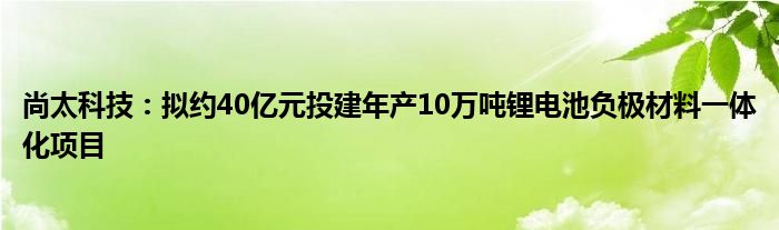 尚太科技:拟约40亿元投建年产10万吨锂电池负极材料一体化项目