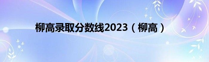 柳高录取分数线2023（柳高）