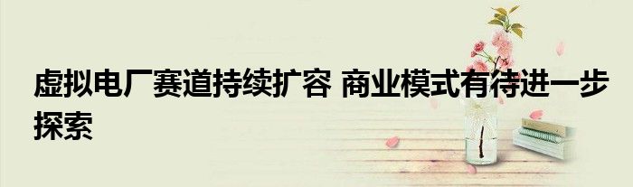 虚拟电厂赛道持续扩容 商业模式有待进一步探索
