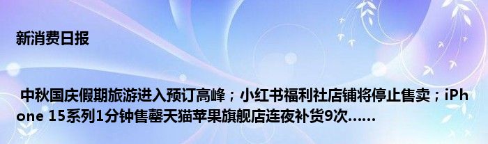 新消费日报 | 中秋国庆假期旅游进入预订高峰;小红书福利社店铺将停止售卖;iPhone 15系列1分钟售罄天猫苹果旗舰店连夜补货9次……