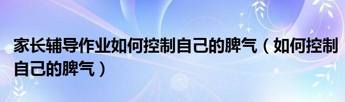 家长辅导作业如何控制自己的脾气（如何控制自己的脾气）