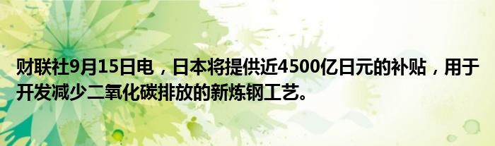 财联社9月15日电,日本将提供近4500亿日元的补贴,用于开发减少二氧化碳排放的新炼钢工艺。