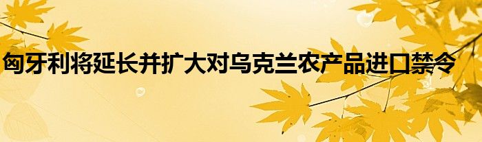 匈牙利将延长并扩大对乌克兰农产品进口禁令