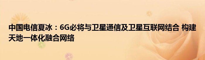 中国电信夏冰:6G必将与卫星通信及卫星互联网结合 构建天地一体化融合网络