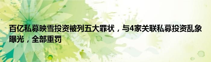 百亿私募映雪投资被列五大罪状,与4家关联私募投资乱象曝光,全部重罚