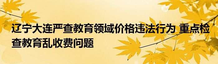 辽宁大连严查教育领域价格违法行为 重点检查教育乱收费问题