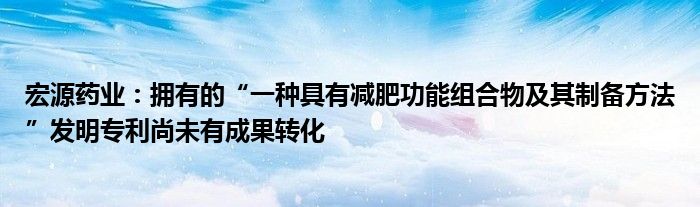 宏源药业:拥有的“一种具有减肥功能组合物及其制备方法”发明专利尚未有成果转化