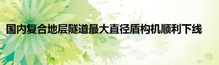 国内复合地层隧道最大直径盾构机顺利下线