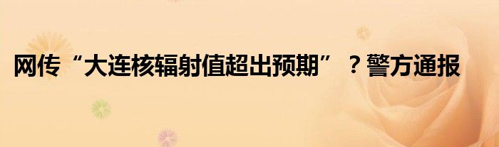网传“大连核辐射值超出预期”?警方通报