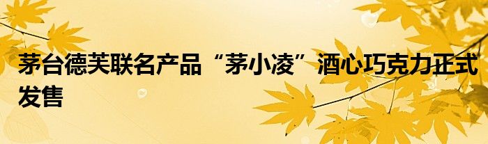 茅台德芙联名产品“茅小凌”酒心巧克力正式发售