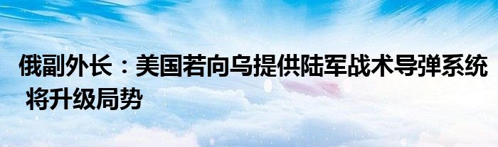 俄副外长:美国若向乌提供陆军战术导弹系统 将升级局势