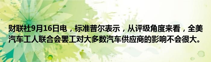 财联社9月16日电，标准普尔表示，从评级角度来看，全美汽车工人联合会罢工对大多数汽车供应商的影响不会很大。