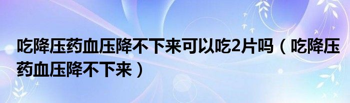 吃降压药血压降不下来可以吃2片吗（吃降压药血压降不下来）