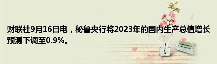 财联社9月16日电,秘鲁央行将2023年的国内生产总值增长预测下调至0.9%。