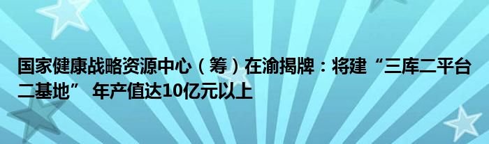 国家健康战略资源中心(筹)在渝揭牌:将建“三库二平台二基地” 年产值达10亿元以上
