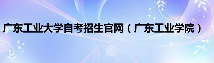 广东工业大学自考招生官网（广东工业学院）